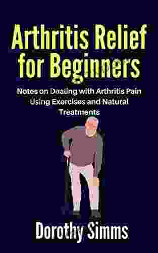 Arthritis Relief For Beginners: Notes On Dealing With Arthritis Pain Using Exercises And Natural Treatments