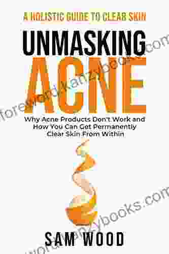 Unmasking Acne: The Definitive Guide To Clear Skin: Why Acne Products Don T Work And How You Can Get Permanently Clear Skin From Within